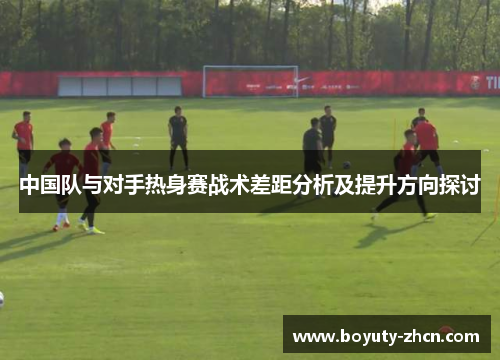 中国队与对手热身赛战术差距分析及提升方向探讨