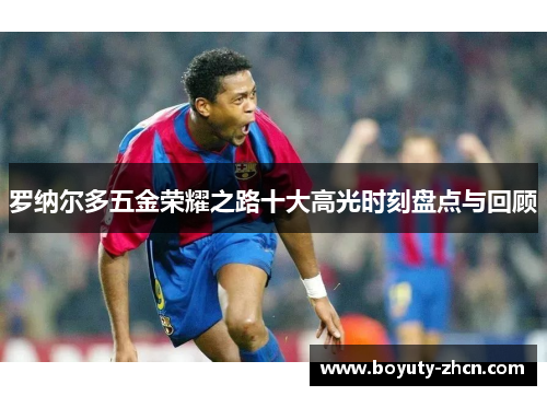 罗纳尔多五金荣耀之路十大高光时刻盘点与回顾